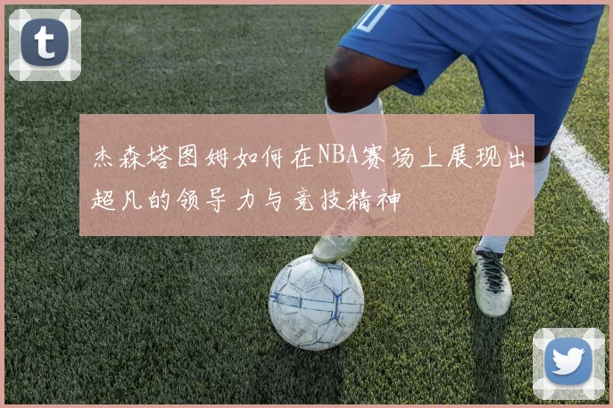 杰森塔图姆如何在NBA赛场上展现出超凡的领导力与竞技精神
