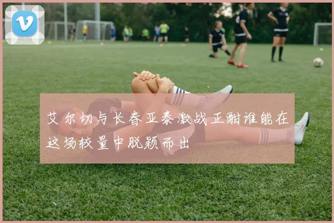 艾尔切与长春亚泰激战正酣谁能在这场较量中脱颖而出