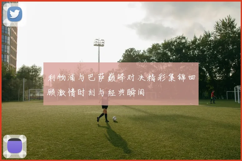 利物浦与巴萨巅峰对决精彩集锦回顾激情时刻与经典瞬间