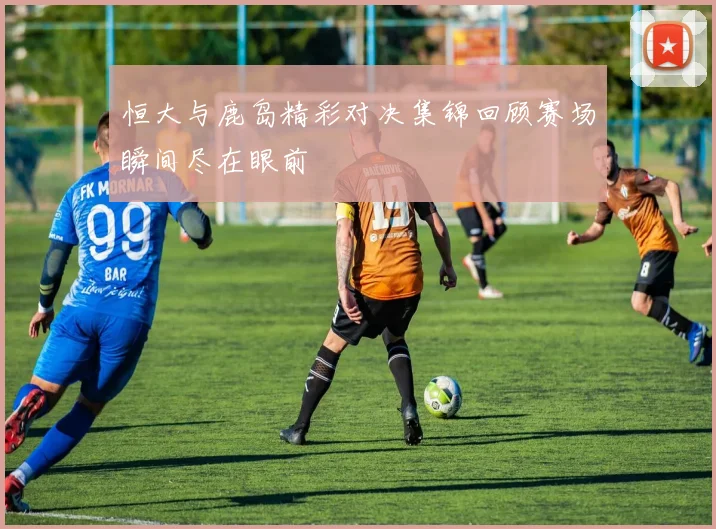 恒大与鹿岛精彩对决集锦回顾赛场瞬间尽在眼前