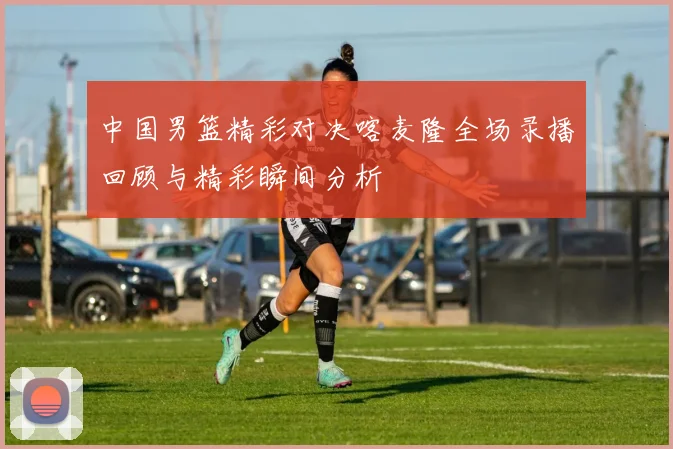 中国男篮精彩对决喀麦隆全场录播回顾与精彩瞬间分析
