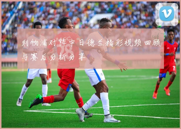 利物浦对阵中日德兰精彩视频回顾与赛后分析分享