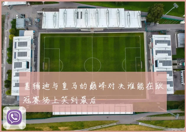 基辅迪与皇马的巅峰对决谁能在欧冠赛场上笑到最后