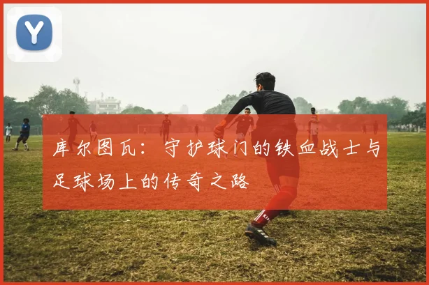 库尔图瓦：守护球门的铁血战士与足球场上的传奇之路