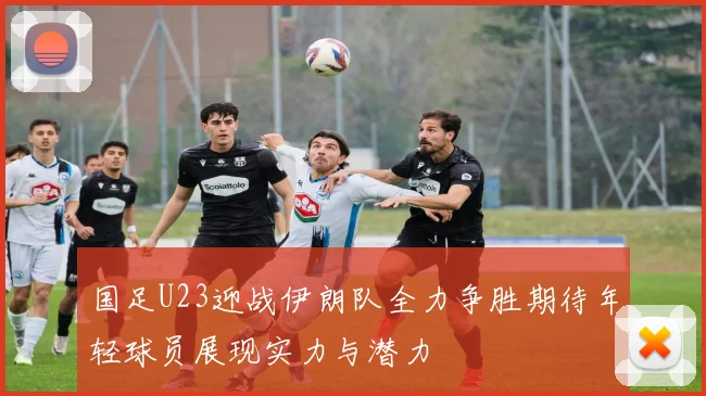国足U23迎战伊朗队全力争胜期待年轻球员展现实力与潜力