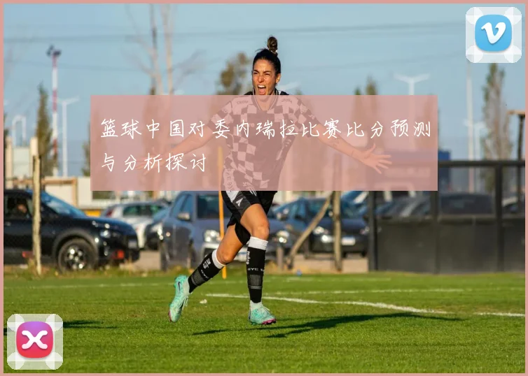 篮球中国对委内瑞拉比赛比分预测与分析探讨