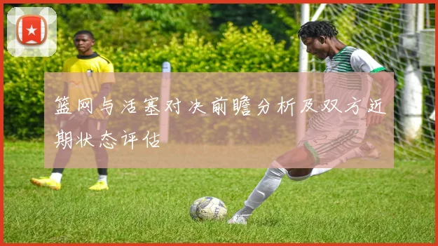 篮网与活塞对决前瞻分析及双方近期状态评估