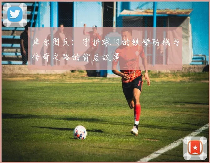 库尔图瓦：守护球门的铁壁防线与传奇之路的背后故事