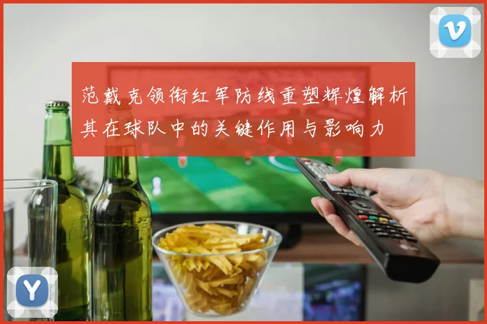 范戴克领衔红军防线重塑辉煌解析其在球队中的关键作用与影响力