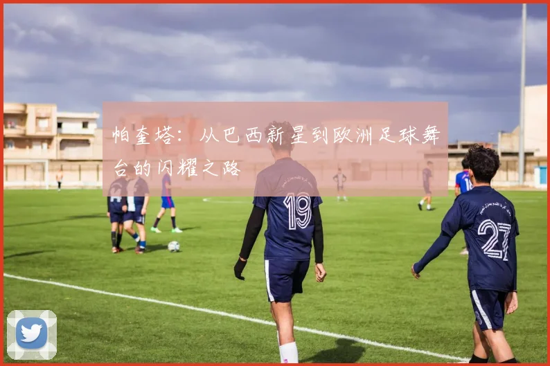 帕奎塔：从巴西新星到欧洲足球舞台的闪耀之路